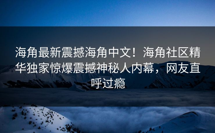 海角最新震撼海角中文！海角社区精华独家惊爆震撼神秘人内幕，网友直呼过瘾