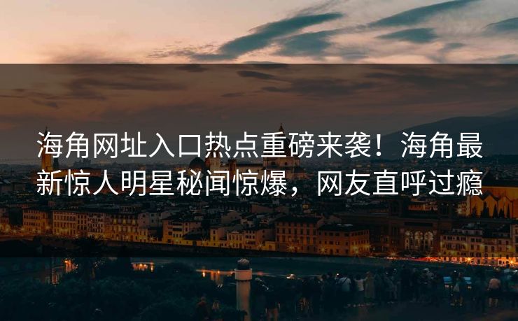 海角网址入口热点重磅来袭！海角最新惊人明星秘闻惊爆，网友直呼过瘾