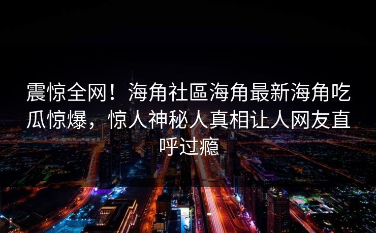 震惊全网！海角社區海角最新海角吃瓜惊爆，惊人神秘人真相让人网友直呼过瘾