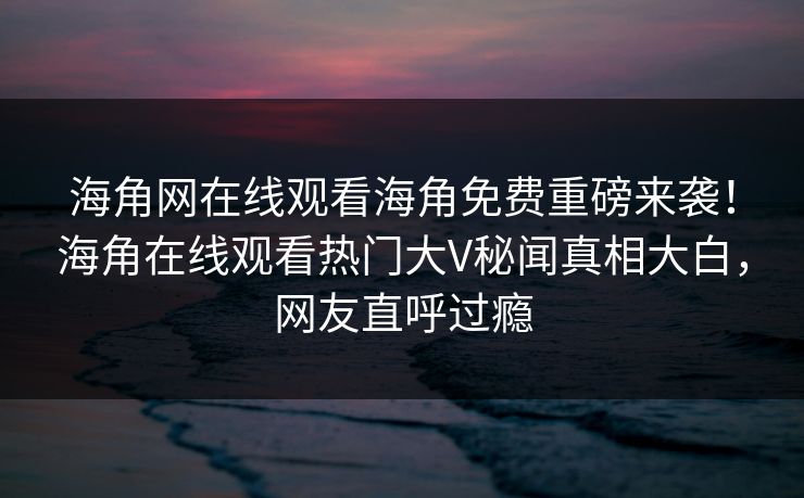 海角网在线观看海角免费重磅来袭！海角在线观看热门大V秘闻真相大白，网友直呼过瘾