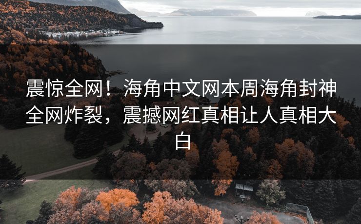 震惊全网！海角中文网本周海角封神全网炸裂，震撼网红真相让人真相大白