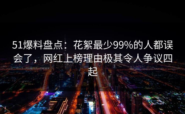 51爆料盘点：花絮最少99%的人都误会了，网红上榜理由极其令人争议四起