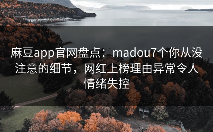 麻豆app官网盘点：madou7个你从没注意的细节，网红上榜理由异常令人情绪失控