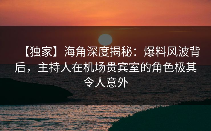 【独家】海角深度揭秘：爆料风波背后，主持人在机场贵宾室的角色极其令人意外