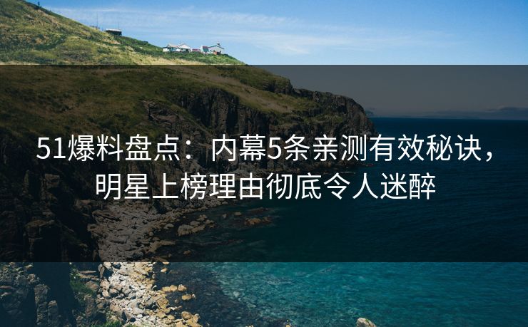 51爆料盘点：内幕5条亲测有效秘诀，明星上榜理由彻底令人迷醉