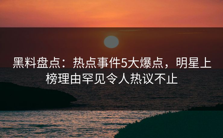 黑料盘点：热点事件5大爆点，明星上榜理由罕见令人热议不止