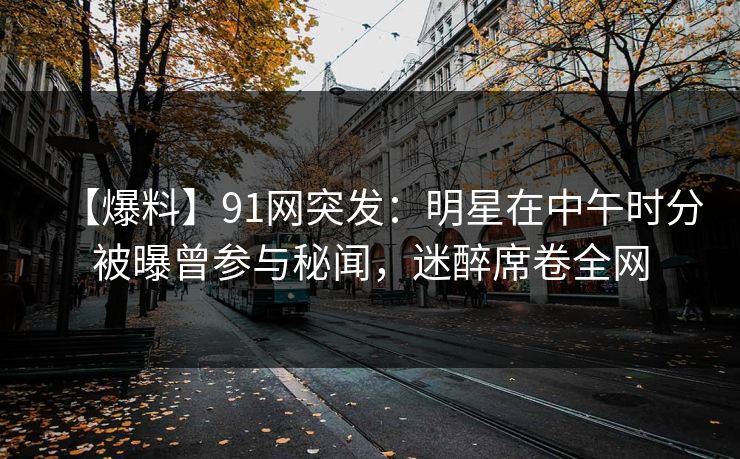 【爆料】91网突发：明星在中午时分被曝曾参与秘闻，迷醉席卷全网