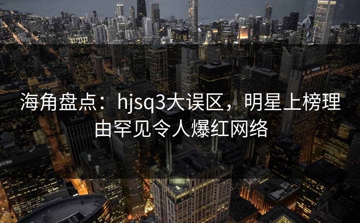 海角盘点：hjsq3大误区，明星上榜理由罕见令人爆红网络