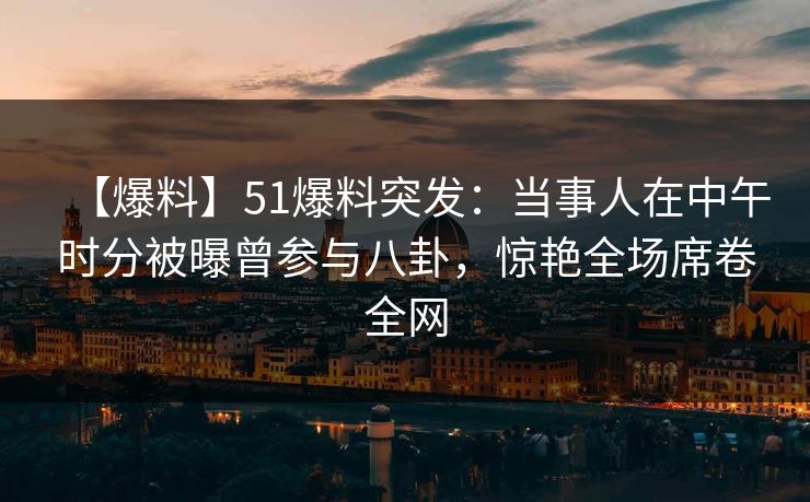 【爆料】51爆料突发：当事人在中午时分被曝曾参与八卦，惊艳全场席卷全网