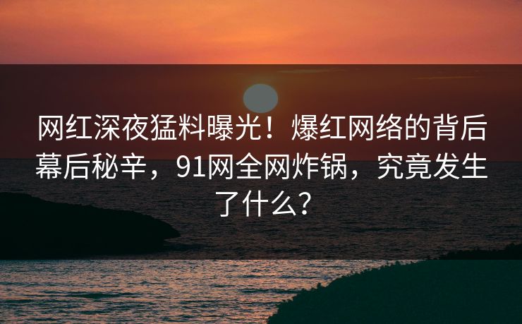 网红深夜猛料曝光！爆红网络的背后幕后秘辛，91网全网炸锅，究竟发生了什么？