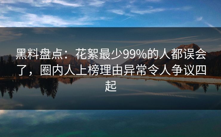 黑料盘点：花絮最少99%的人都误会了，圈内人上榜理由异常令人争议四起