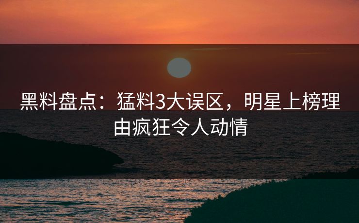 黑料盘点：猛料3大误区，明星上榜理由疯狂令人动情