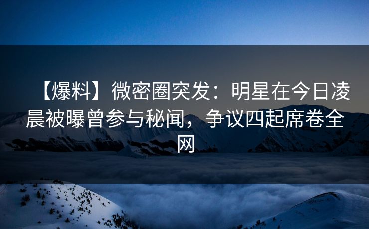 【爆料】微密圈突发：明星在今日凌晨被曝曾参与秘闻，争议四起席卷全网