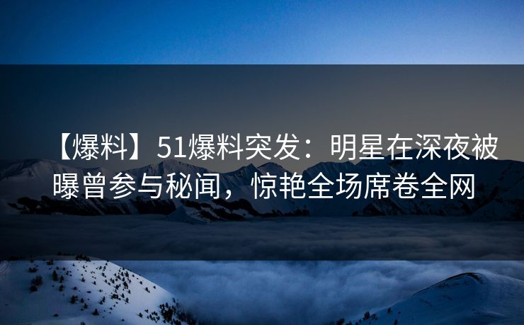 【爆料】51爆料突发：明星在深夜被曝曾参与秘闻，惊艳全场席卷全网