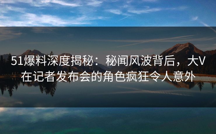 51爆料深度揭秘：秘闻风波背后，大V在记者发布会的角色疯狂令人意外