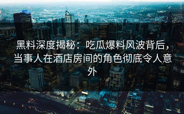 黑料深度揭秘：吃瓜爆料风波背后，当事人在酒店房间的角色彻底令人意外