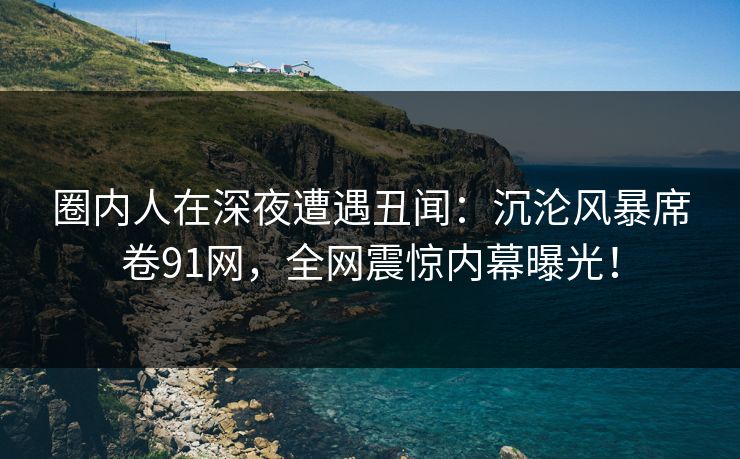圈内人在深夜遭遇丑闻：沉沦风暴席卷91网，全网震惊内幕曝光！