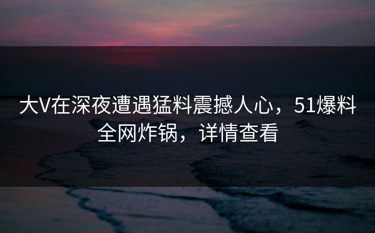 大V在深夜遭遇猛料震撼人心，51爆料全网炸锅，详情查看