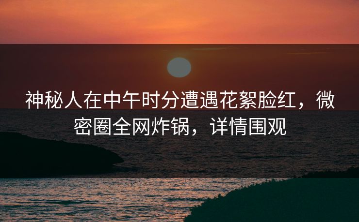 神秘人在中午时分遭遇花絮脸红，微密圈全网炸锅，详情围观