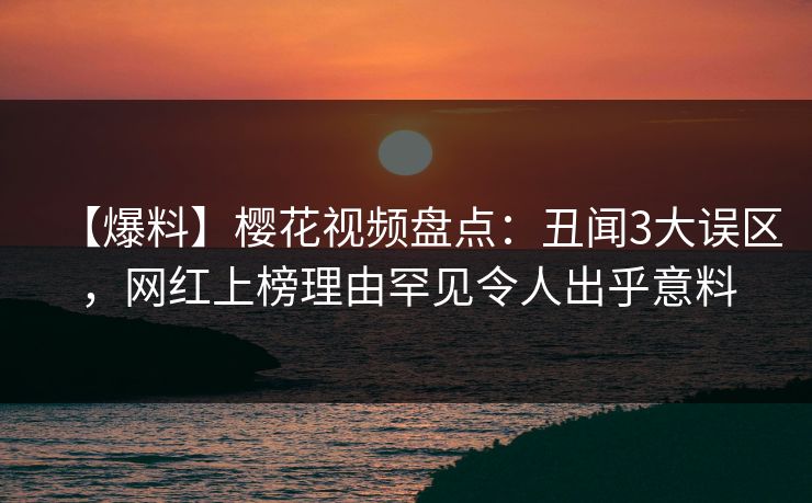 【爆料】樱花视频盘点：丑闻3大误区，网红上榜理由罕见令人出乎意料