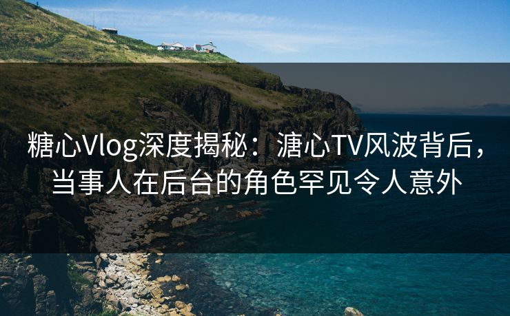 糖心Vlog深度揭秘：溏心TV风波背后，当事人在后台的角色罕见令人意外
