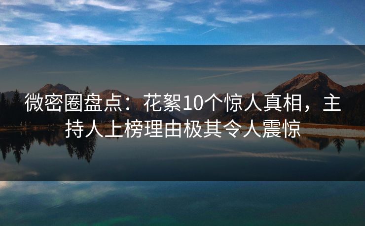 微密圈盘点：花絮10个惊人真相，主持人上榜理由极其令人震惊