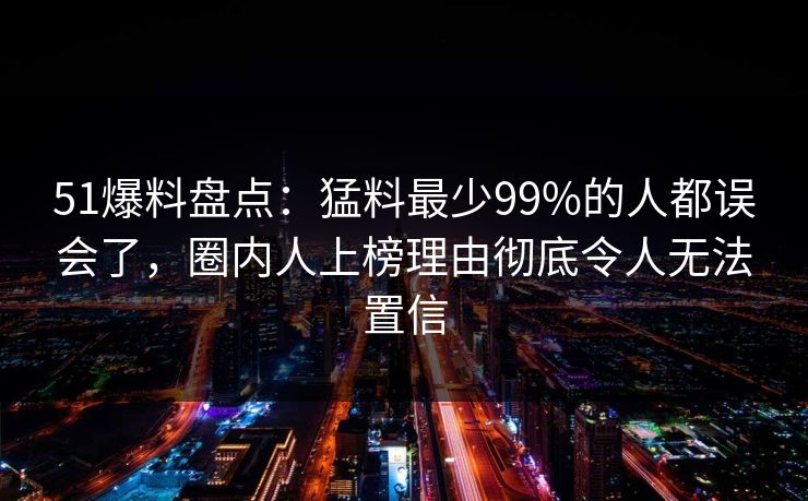 51爆料盘点：猛料最少99%的人都误会了，圈内人上榜理由彻底令人无法置信