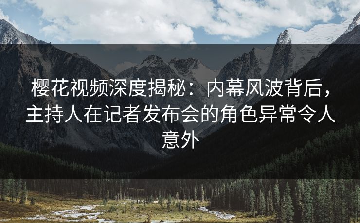 樱花视频深度揭秘：内幕风波背后，主持人在记者发布会的角色异常令人意外