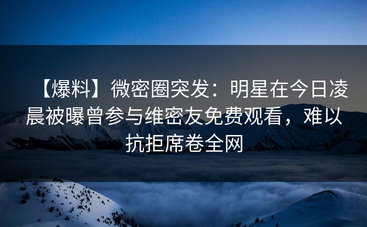 【爆料】微密圈突发：明星在今日凌晨被曝曾参与维密友免费观看，难以抗拒席卷全网