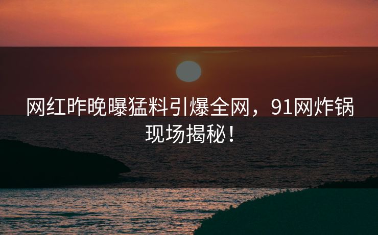 网红昨晚曝猛料引爆全网，91网炸锅现场揭秘！