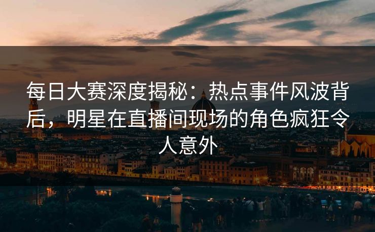 每日大赛深度揭秘：热点事件风波背后，明星在直播间现场的角色疯狂令人意外