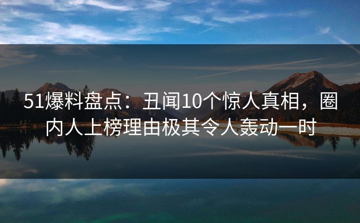 51爆料盘点：丑闻10个惊人真相，圈内人上榜理由极其令人轰动一时