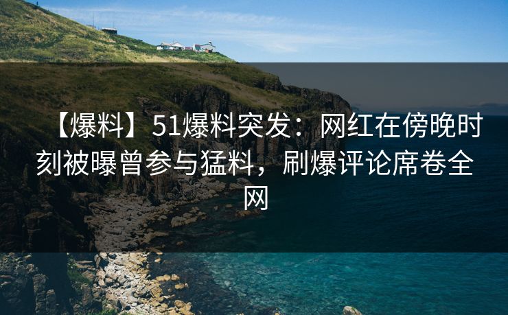 【爆料】51爆料突发：网红在傍晚时刻被曝曾参与猛料，刷爆评论席卷全网