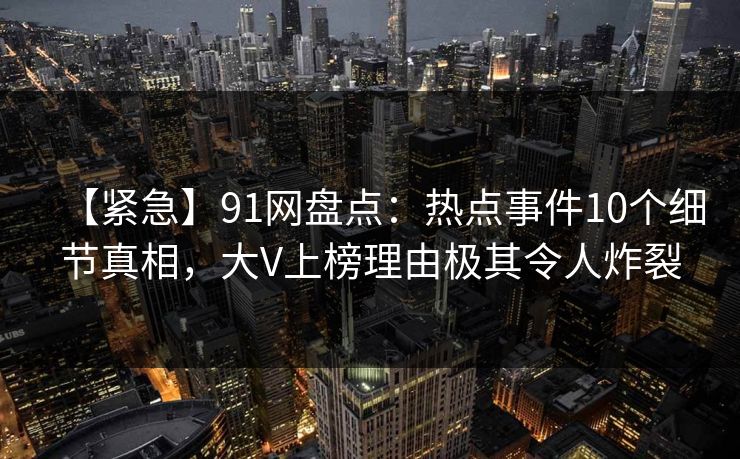 【紧急】91网盘点：热点事件10个细节真相，大V上榜理由极其令人炸裂