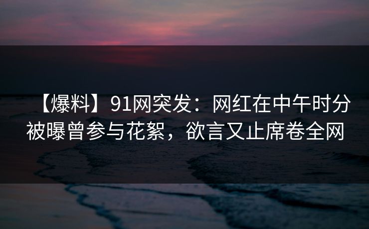 【爆料】91网突发：网红在中午时分被曝曾参与花絮，欲言又止席卷全网