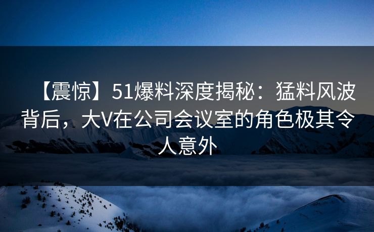 【震惊】51爆料深度揭秘：猛料风波背后，大V在公司会议室的角色极其令人意外