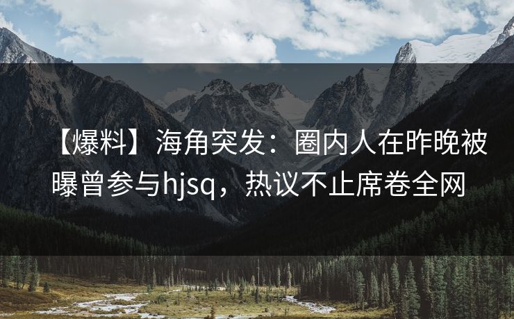 【爆料】海角突发：圈内人在昨晚被曝曾参与hjsq，热议不止席卷全网