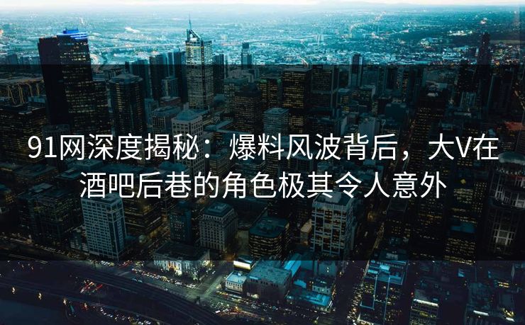 91网深度揭秘:爆料风波背后,大V在酒吧后巷的角色极其令人意外