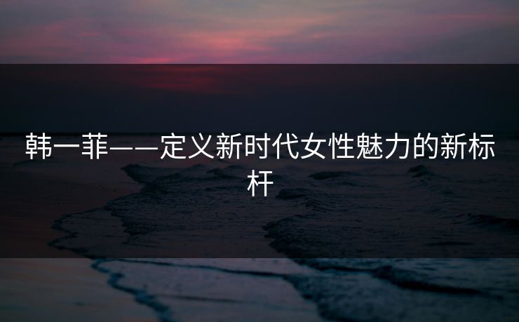 韩一菲——定义新时代女性魅力的新标杆