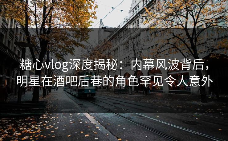糖心vlog深度揭秘：内幕风波背后，明星在酒吧后巷的角色罕见令人意外