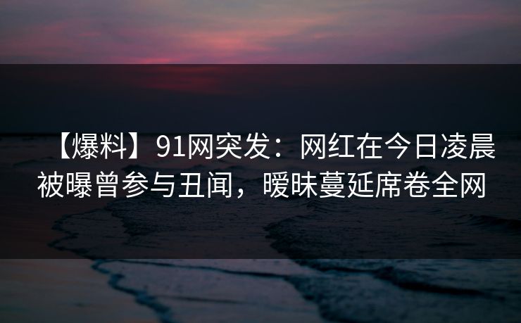 【爆料】91网突发：网红在今日凌晨被曝曾参与丑闻，暧昧蔓延席卷全网
