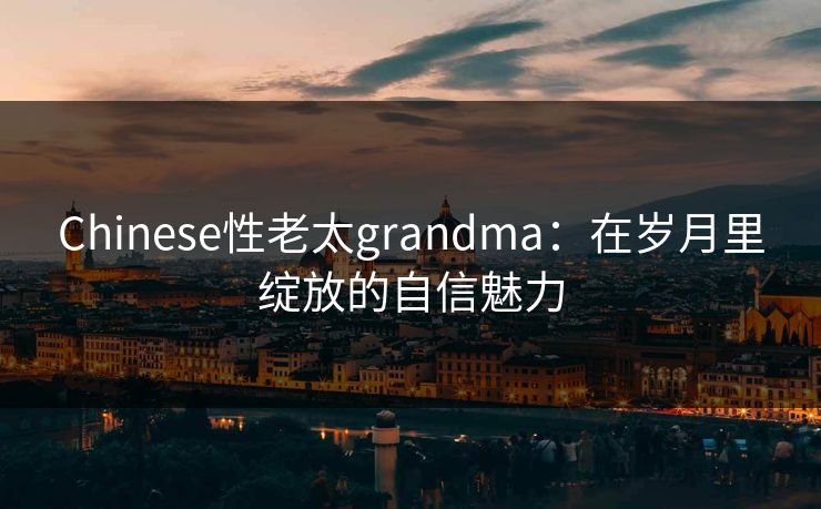 Chinese性老太grandma：在岁月里绽放的自信魅力