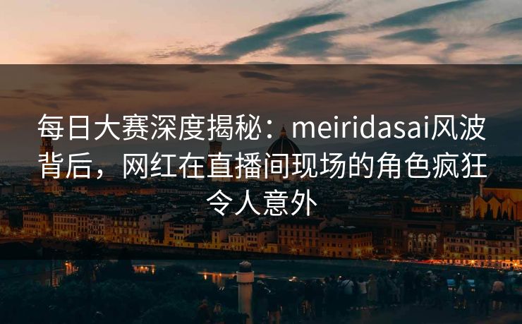每日大赛深度揭秘:meiridasai风波背后,网红在直播间现场的角色疯狂令人意外 每日大赛深度揭秘:meiridasai风波背后,网红在直播间现场的角色疯狂令人意外