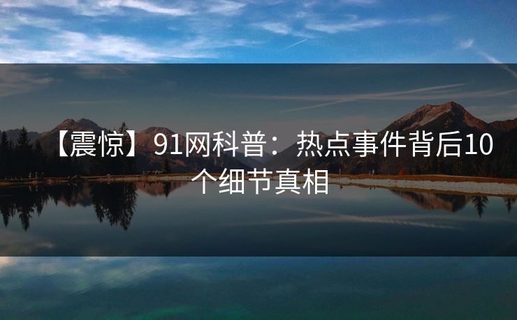【震惊】91网科普：热点事件背后10个细节真相