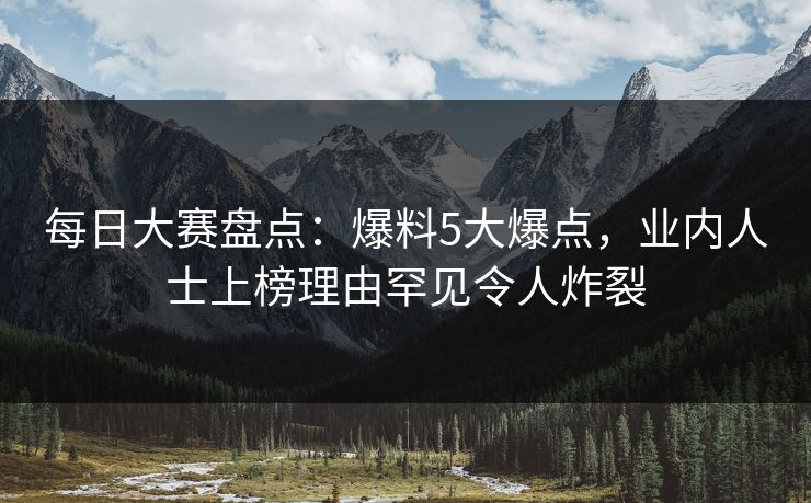 每日大赛盘点：爆料5大爆点，业内人士上榜理由罕见令人炸裂