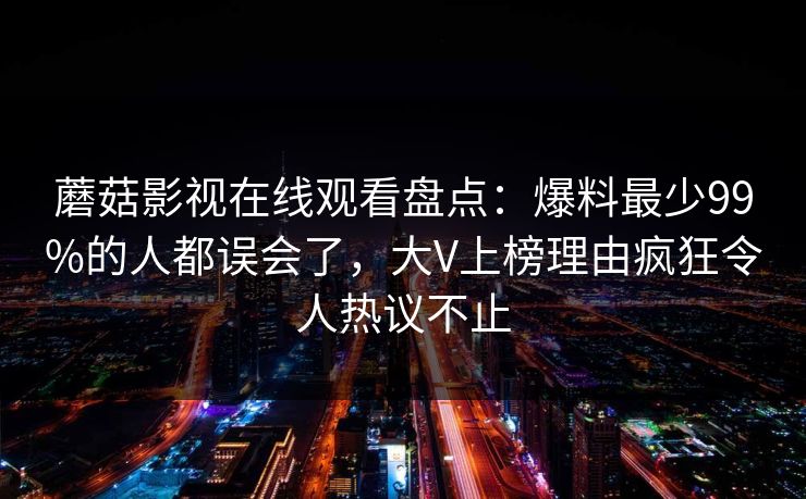 蘑菇影视在线观看盘点：爆料最少99%的人都误会了，大V上榜理由疯狂令人热议不止