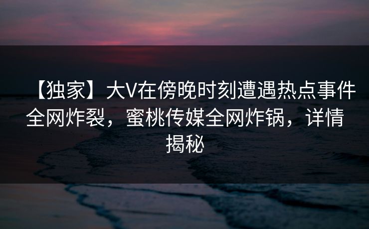 【独家】大V在傍晚时刻遭遇热点事件全网炸裂，蜜桃传媒全网炸锅，详情揭秘