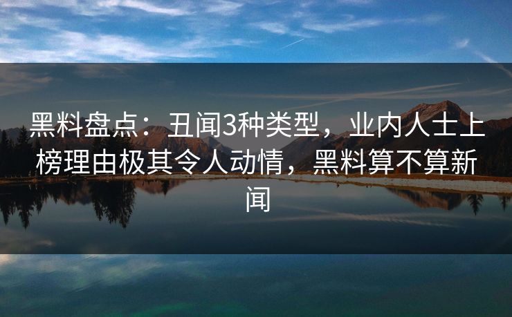 黑料盘点：丑闻3种类型，业内人士上榜理由极其令人动情，黑料算不算新闻