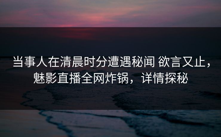 当事人在清晨时分遭遇秘闻 欲言又止，魅影直播全网炸锅，详情探秘