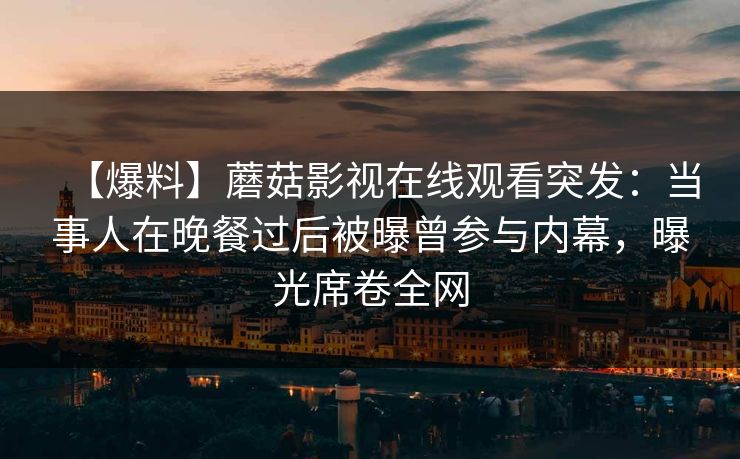 【爆料】蘑菇影视在线观看突发：当事人在晚餐过后被曝曾参与内幕，曝光席卷全网